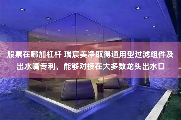 股票在哪加杠杆 瑞宸美净取得通用型过滤组件及出水嘴专利，能够对接在大多数龙头出水口