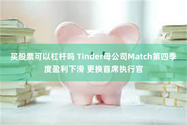 买股票可以杠杆吗 Tinder母公司Match第四季度盈利下滑 更换首席执行官