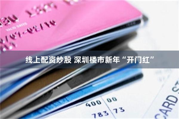 线上配资炒股 深圳楼市新年“开门红”