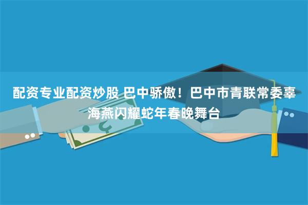 配资专业配资炒股 巴中骄傲！巴中市青联常委辜海燕闪耀蛇年春晚舞台