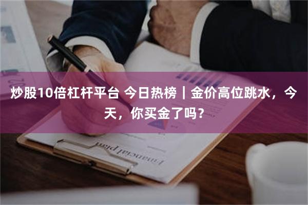 炒股10倍杠杆平台 今日热榜｜金价高位跳水，今天，你买金了吗？