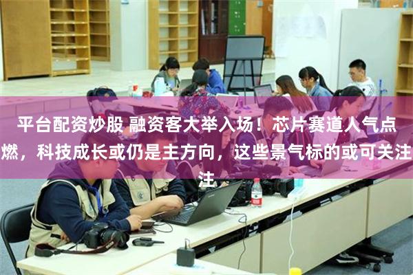 平台配资炒股 融资客大举入场！芯片赛道人气点燃，科技成长或仍是主方向，这些景气标的或可关注