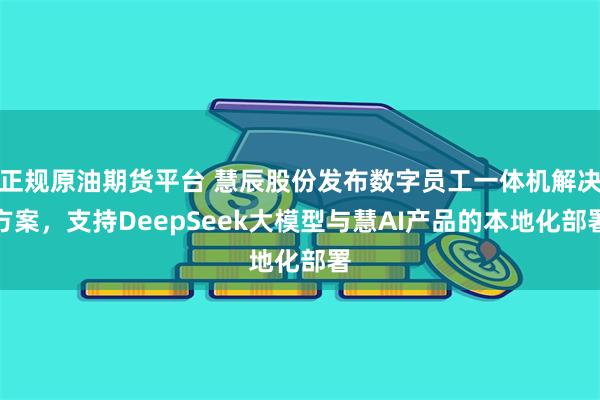正规原油期货平台 慧辰股份发布数字员工一体机解决方案，支持DeepSeek大模型与慧AI产品的本地化部署