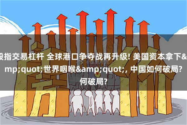股指交易杠杆 全球港口争夺战再升级! 美国资本拿下&quot;世界咽喉&quot;, 中国如何破局?