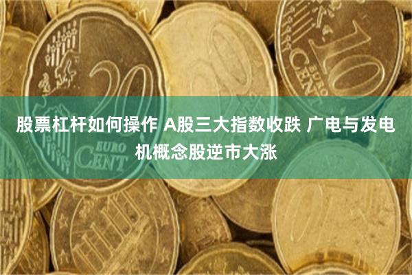 股票杠杆如何操作 A股三大指数收跌 广电与发电机概念股逆市大涨