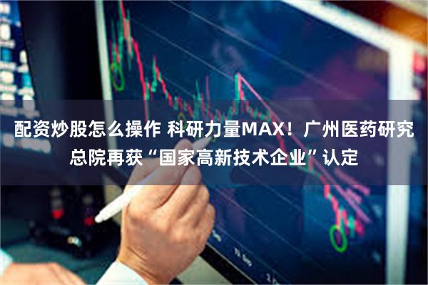 配资炒股怎么操作 科研力量MAX！广州医药研究总院再获“国家高新技术企业”认定