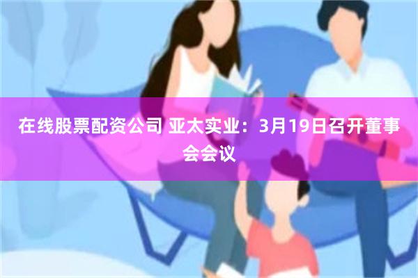 在线股票配资公司 亚太实业：3月19日召开董事会会议