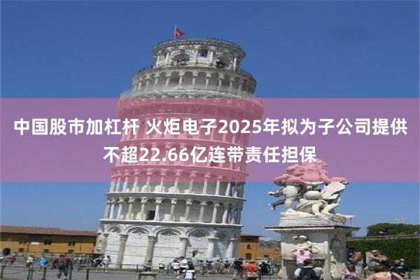 中国股市加杠杆 火炬电子2025年拟为子公司提供不超22.66亿连带责任担保