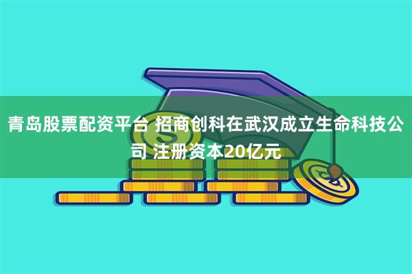 青岛股票配资平台 招商创科在武汉成立生命科技公司 注册资本20亿元