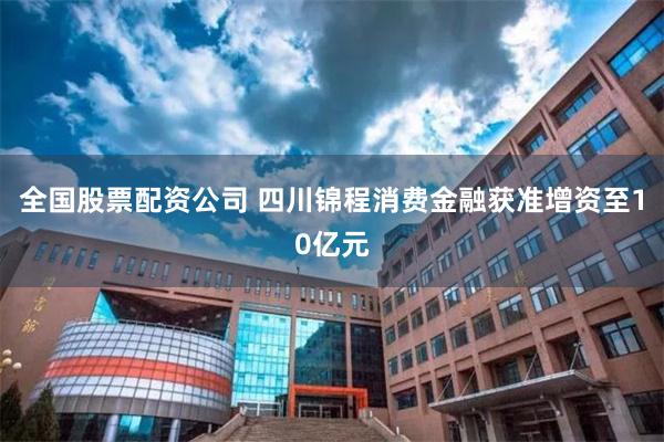 全国股票配资公司 四川锦程消费金融获准增资至10亿元
