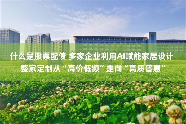 什么是股票配债 多家企业利用AI赋能家居设计 整家定制从“高价低频”走向“高质普惠”
