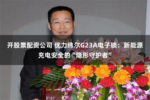 开股票配资公司 优力纬尔G23A电子锁：新能源充电安全的“隐形守护者”