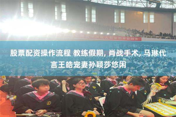 股票配资操作流程 教练假期, 肖战手术, 马琳代言王皓宠妻孙颖莎悠闲