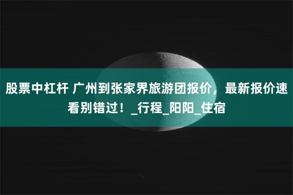 股票中杠杆 广州到张家界旅游团报价，最新报价速看别错过！_行程_阳阳_住宿
