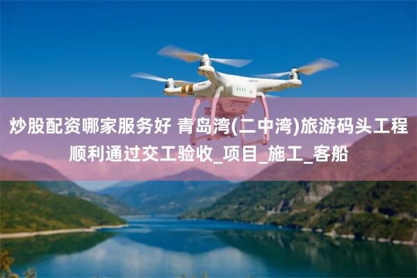 炒股配资哪家服务好 青岛湾(二中湾)旅游码头工程顺利通过交工验收_项目_施工_客船