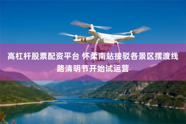 高杠杆股票配资平台 怀柔南站接驳各景区摆渡线路清明节开始试运营