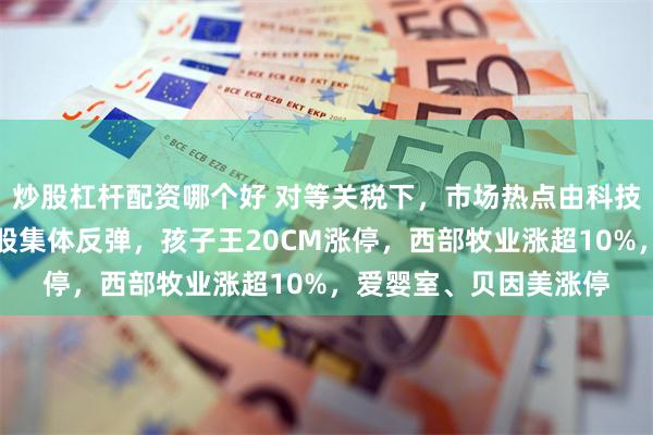 炒股杠杆配资哪个好 对等关税下，市场热点由科技转向内需！婴童概念股集体反弹，孩子王20CM涨停，西部牧业涨超10%，爱婴室、贝因美涨停