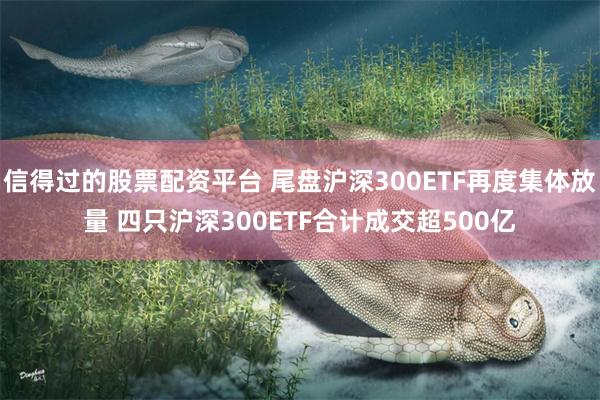 信得过的股票配资平台 尾盘沪深300ETF再度集体放量 四只沪深300ETF合计成交超500亿