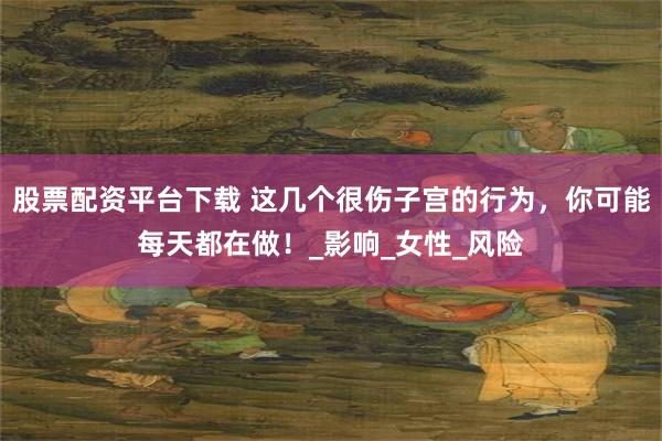 股票配资平台下载 这几个很伤子宫的行为，你可能每天都在做！_影响_女性_风险