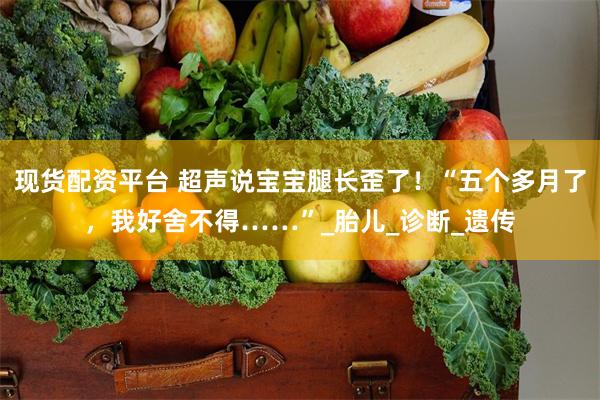 现货配资平台 超声说宝宝腿长歪了！“五个多月了，我好舍不得……”_胎儿_诊断_遗传