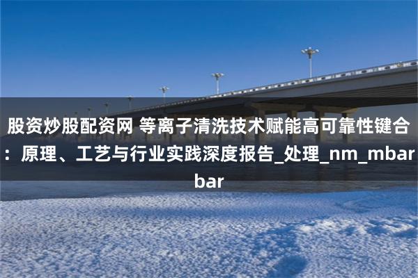 股资炒股配资网 等离子清洗技术赋能高可靠性键合：原理、工艺与行业实践深度报告_处理_nm_mbar