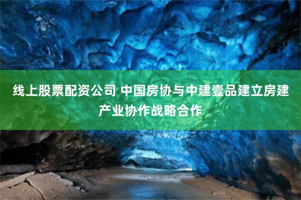 线上股票配资公司 中国房协与中建壹品建立房建产业协作战略合作