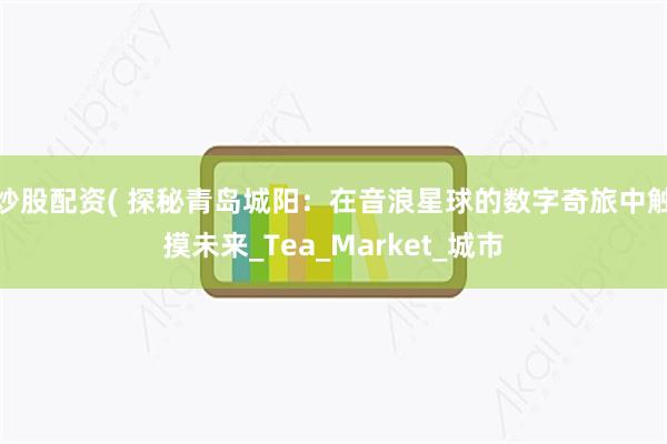 炒股配资( 探秘青岛城阳：在音浪星球的数字奇旅中触摸未来_Tea_Market_城市