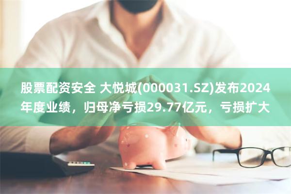 股票配资安全 大悦城(000031.SZ)发布2024年度业绩，归母净亏损29.77亿元，亏损扩大