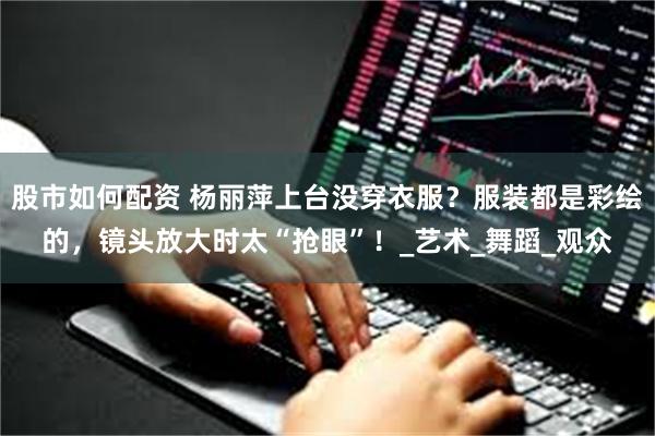 股市如何配资 杨丽萍上台没穿衣服？服装都是彩绘的，镜头放大时太“抢眼”！_艺术_舞蹈_观众