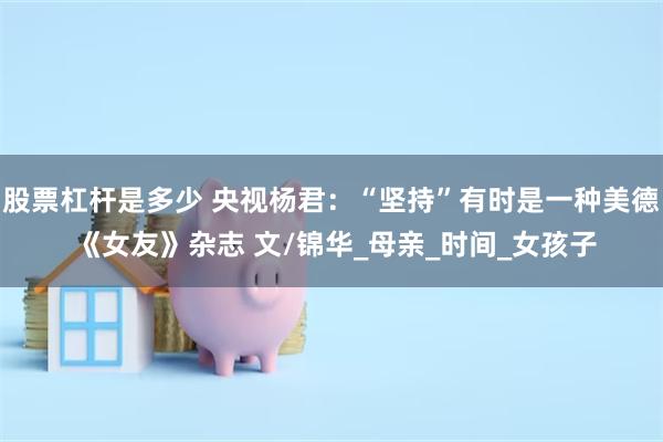 股票杠杆是多少 央视杨君：“坚持”有时是一种美德 《女友》杂志 文/锦华_母亲_时间_女孩子