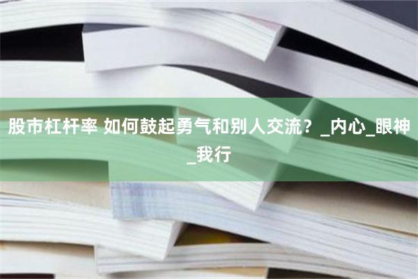 股市杠杆率 如何鼓起勇气和别人交流？_内心_眼神_我行