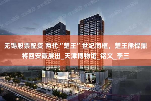 无锡股票配资 两代“楚王”世纪同框，楚王熊悍鼎将回安徽展出_天津博物馆_铭文_李三