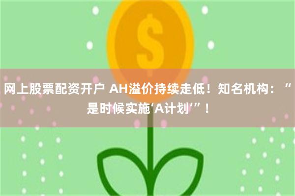 网上股票配资开户 AH溢价持续走低！知名机构：“是时候实施‘A计划’”！