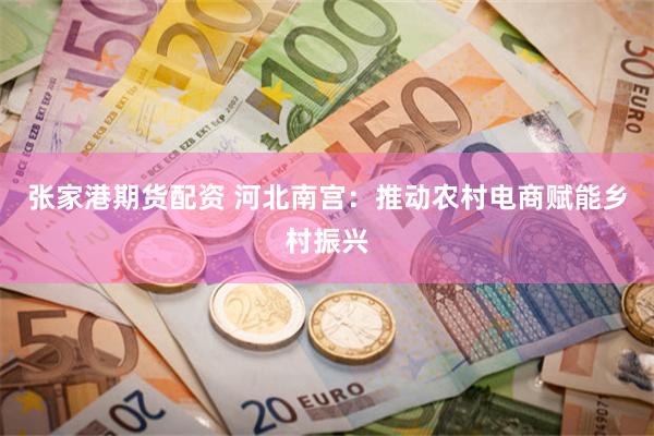 张家港期货配资 河北南宫：推动农村电商赋能乡村振兴