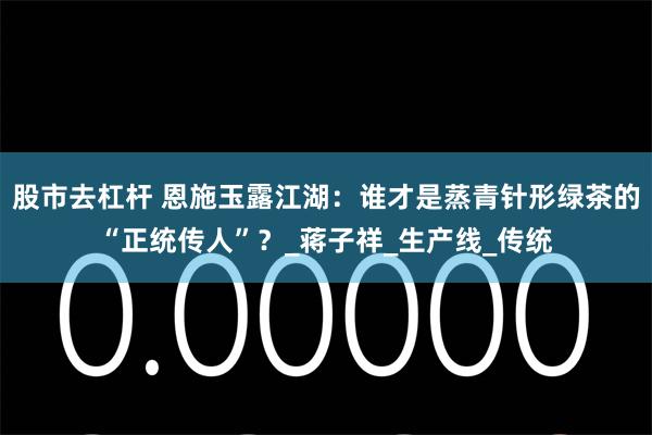 股市去杠杆 恩施玉露江湖：谁才是蒸青针形绿茶的“正统传人”？_蒋子祥_生产线_传统