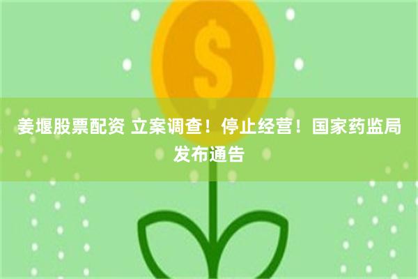姜堰股票配资 立案调查！停止经营！国家药监局发布通告