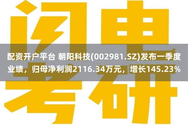 配资开户平台 朝阳科技(002981.SZ)发布一季度业绩，归母净利润2116.34万元，增长145.23%
