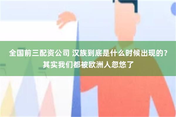 全国前三配资公司 汉族到底是什么时候出现的？其实我们都被欧洲人忽悠了