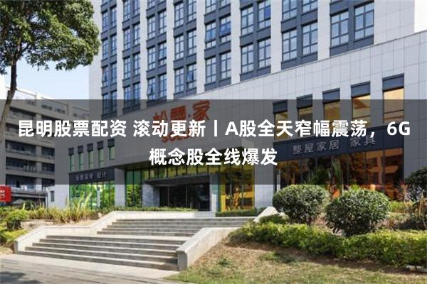 昆明股票配资 滚动更新丨A股全天窄幅震荡，6G概念股全线爆发