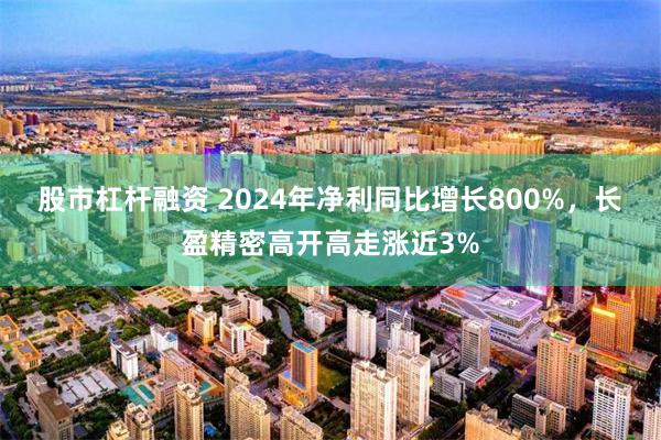 股市杠杆融资 2024年净利同比增长800%，长盈精密高开高走涨近3%