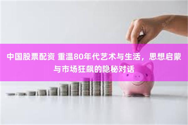 中国股票配资 重温80年代艺术与生活，思想启蒙与市场狂飙的隐秘对话