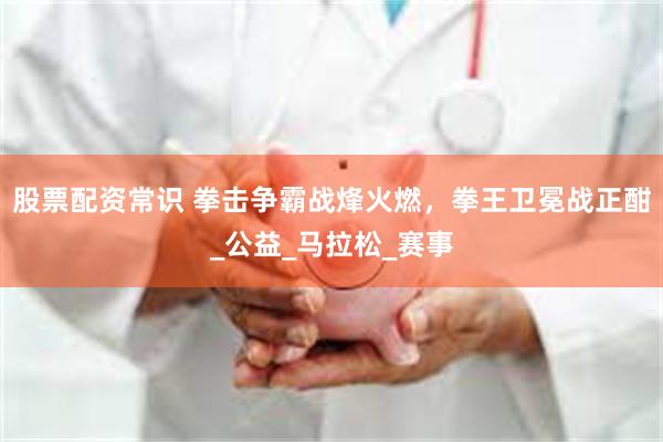 股票配资常识 拳击争霸战烽火燃，拳王卫冕战正酣_公益_马拉松_赛事