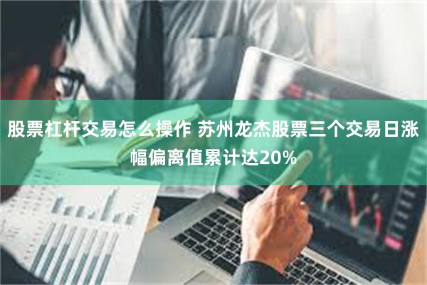 股票杠杆交易怎么操作 苏州龙杰股票三个交易日涨幅偏离值累计达20%