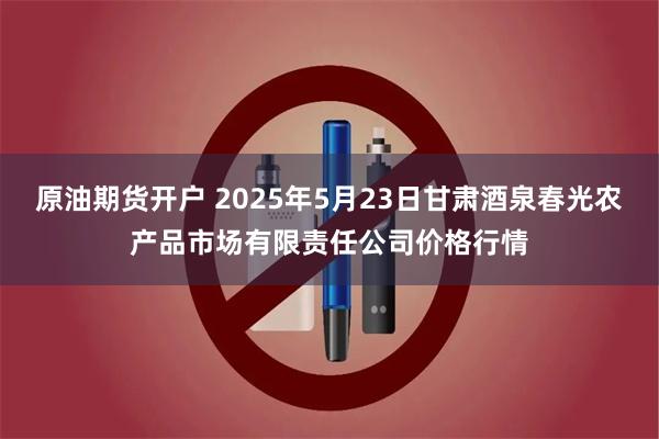 原油期货开户 2025年5月23日甘肃酒泉春光农产品市场有限责任公司价格行情