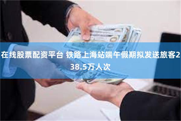 在线股票配资平台 铁路上海站端午假期拟发送旅客238.5万人次