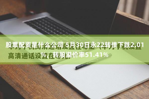 股票配资是什么公司 5月30日永22转债下跌2.01%，转股溢价率51.41%