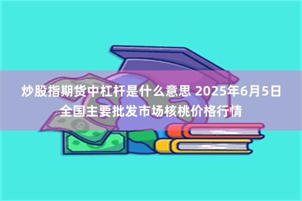 炒股指期货中杠杆是什么意思 2025年6月5日全国主要批发市场核桃价格行情