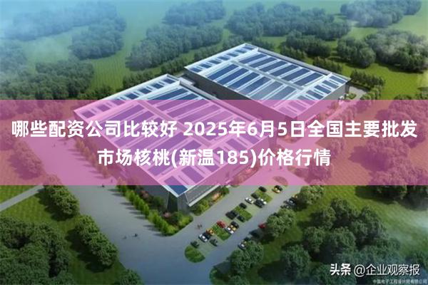哪些配资公司比较好 2025年6月5日全国主要批发市场核桃(新温185)价格行情