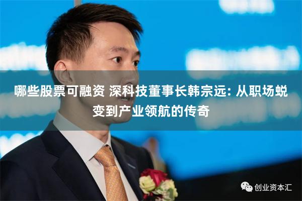 哪些股票可融资 深科技董事长韩宗远: 从职场蜕变到产业领航的传奇