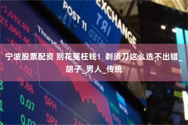 宁波股票配资 别花冤枉钱！剃须刀这么选不出错_胡子_男人_传统